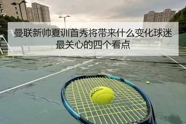 曼联新帅夏训首秀将带来什么变化球迷最关心的四个看点 - lansedaoh